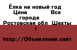 Ёлка на новый год › Цена ­ 30 000 - Все города  »    . Ростовская обл.,Шахты г.